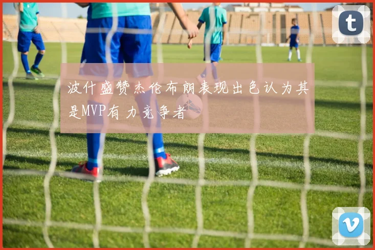 波什盛赞杰伦布朗表现出色认为其是MVP有力竞争者