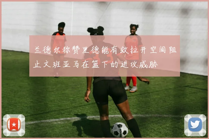 兰德尔称赞里德能有效拉开空间阻止文班亚马在篮下的进攻威胁