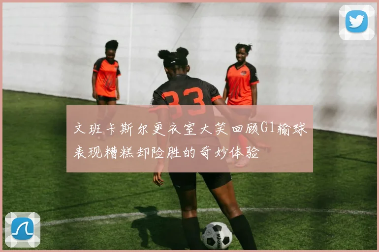 文班卡斯尔更衣室大笑回顾G1输球表现糟糕却险胜的奇妙体验