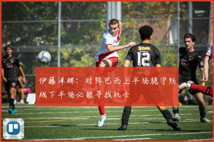 伊藤洋辉：对阵巴西上半场稳守防线下半场必能寻找机会