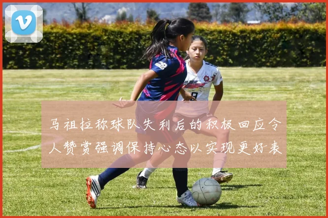 马祖拉称球队失利后的积极回应令人赞赏强调保持心态以实现更好表现