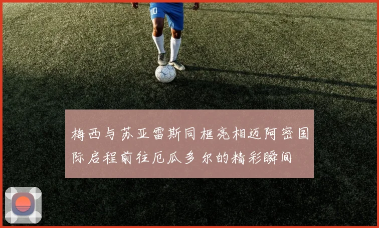 梅西与苏亚雷斯同框亮相迈阿密国际启程前往厄瓜多尔的精彩瞬间