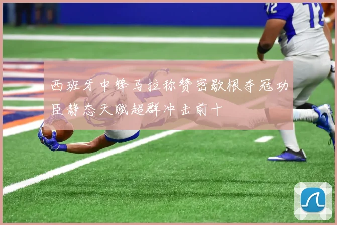 西班牙中锋马拉称赞密歇根夺冠功臣静态天赋超群冲击前十