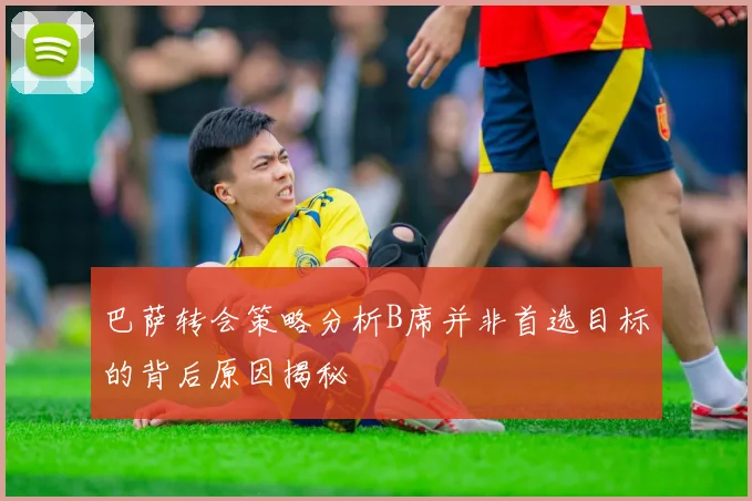 巴萨转会策略分析B席并非首选目标的背后原因揭秘