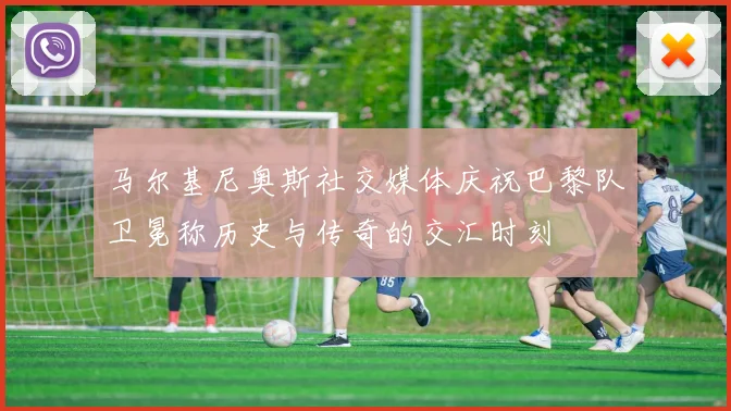 马尔基尼奥斯社交媒体庆祝巴黎队卫冕称历史与传奇的交汇时刻