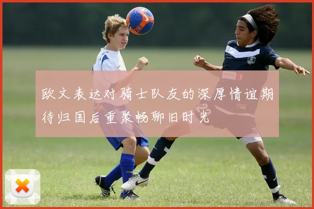 欧文表达对骑士队友的深厚情谊期待归国后重聚畅聊旧时光