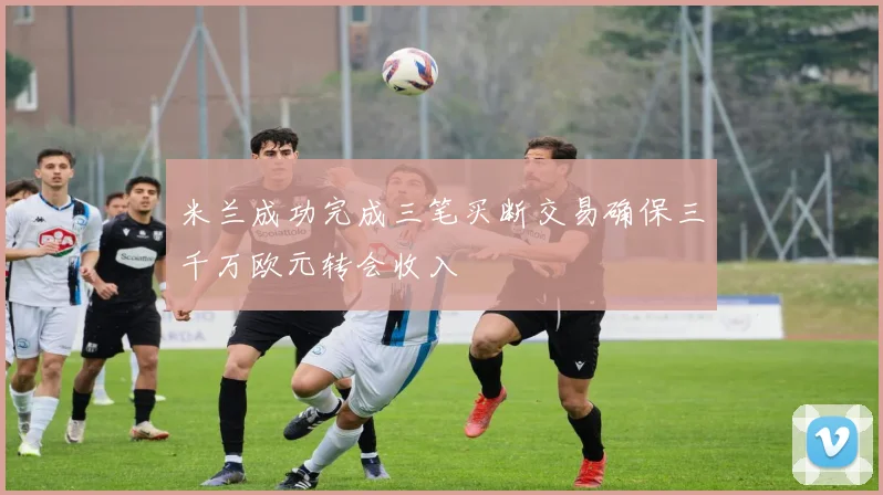 米兰成功完成三笔买断交易确保三千万欧元转会收入