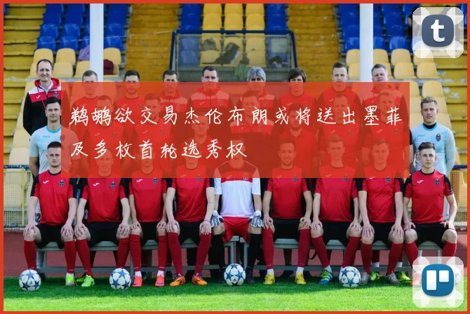 鹈鹕欲交易杰伦布朗或将送出墨菲及多枚首轮选秀权