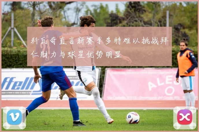 科瓦奇直言新赛季多特难以挑战拜仁财力与球星优势明显