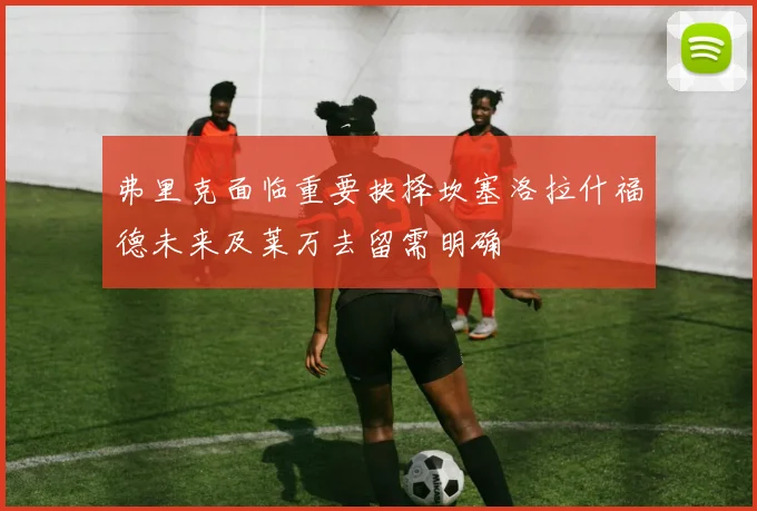 弗里克面临重要抉择坎塞洛拉什福德未来及莱万去留需明确