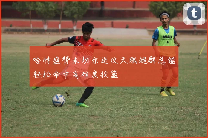 哈特盛赞米切尔进攻天赋超群总能轻松命中高难度投篮