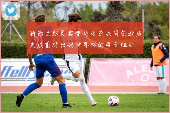 新西兰球员宾登与母亲共同创造历史成首对出战世界杯的母子组合
