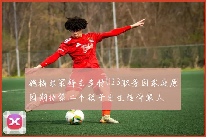 施梅尔策辞去多特U23职务因家庭原因期待第二个孩子出生陪伴家人
