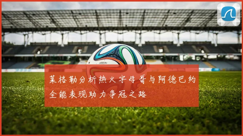 莱格勒分析热火字母哥与阿德巴约全能表现助力争冠之路