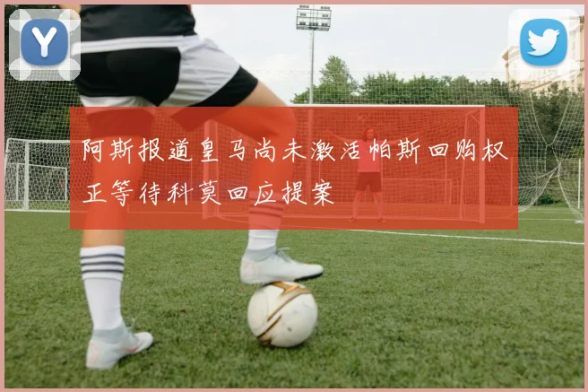 阿斯报道皇马尚未激活帕斯回购权正等待科莫回应提案