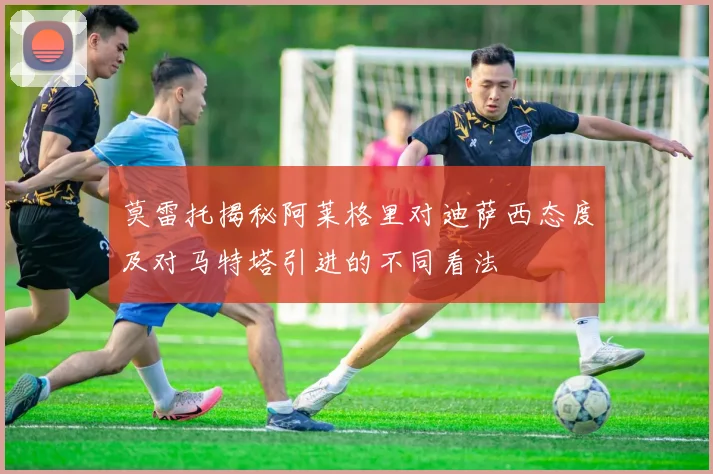 莫雷托揭秘阿莱格里对迪萨西态度及对马特塔引进的不同看法